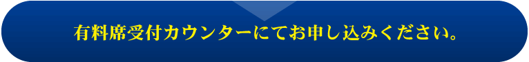 有料席受付カウンターにてお申し込みください